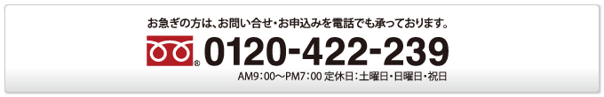 お急ぎの方は、お問い合せ・お申込みを電話でも承っております。／0120-422-239／AM9：00〜PM7：00 定休日：土曜日・日曜日・祝日