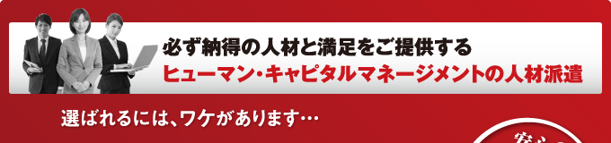 必ず納得の人材と満足をご提供する
ヒューマン・キャピタルマネージメントの人材派遣　選ばれるには、ワケがあります…