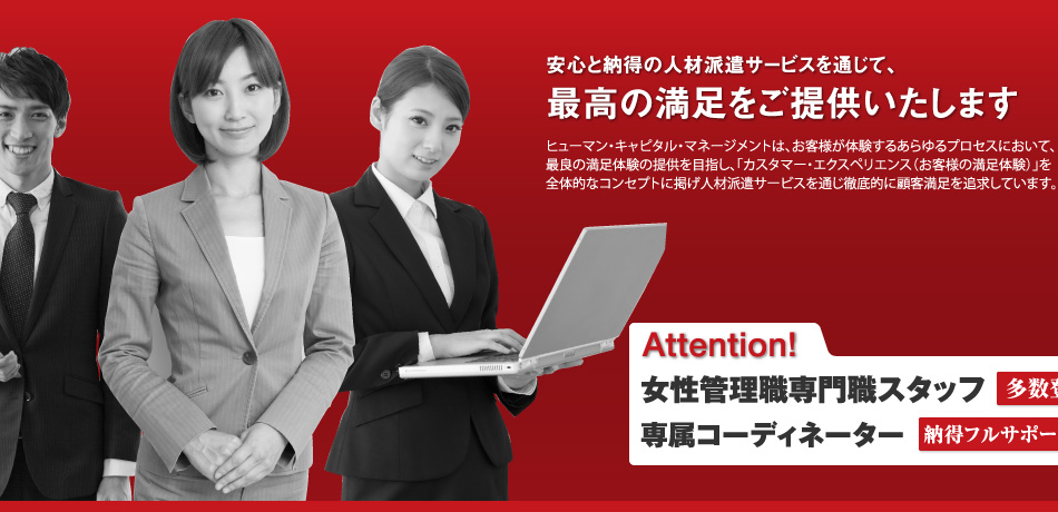 安心と納得の人材派遣を通じて、最高の満足をご提供いたします。／ヒューマン・キャピタル・マネージメントは、お客様が体験するあらゆるプロセスにおいて、最良の満足体験の提供を目指し、「カスタマー・エクスペリエンス（お客様の満足体験）」を全体的なコンセプトに掲げ人材派遣サービスを通じ徹底的に顧客満足を追求しています。