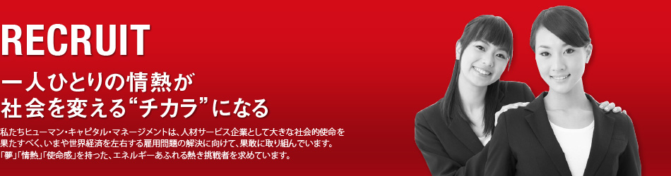 RECRUIT/一人ひとりの情熱が社会を変える“チカラ”になる/私たちヒューマン・キャピタル・マネージメントは、人材サービス企業として大きな社会的使命を果たすべく、いまや世界経済を左右する雇用問題の解決に向けて、果敢に取り組んでいます。「夢」「情熱」「使命感」を持った、エネルギーあふれる熱き挑戦者を求めています。
