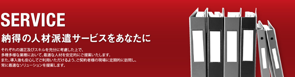 SERVICE/納得の人材派遣サービスをあなたに/それぞれの適正及びスキルを充分に考慮した上で、多種多様な業種において、最適な人材を安定的にご提案いたします。また、導入後も安心してご利用いただけるよう、ご契約者様の現場に定期的に訪問し、常に最適なソリューションを提案します。