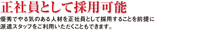 正社員として採用可能　優秀でやる気のある人材を正社員として採用することを前提に派遣スタッフをご利用いただくこともできます。