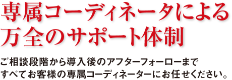 専属コーディネータによる万全のサポート体制 ご相談段階から導入後のアフターフォーローまですべてお客様の専属コーディネーターにお任せください。