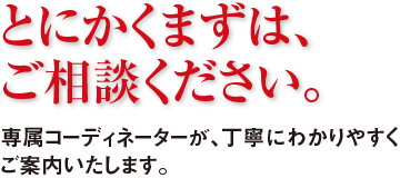 専属コーディネータによる万全のサポート体制 ご相談段階から導入後のアフターフォーローまですべてお客様の専属コーディネーターにお任せください。