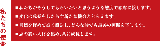 私たちの使命／▪私たちがそうしてもらいたいと思うような態度で顧客に接します。／▪変化は成長をもたらす新たな機会ととらえます。／▪目標を極めて高く設定し、どんな時でも最善の判断を下します。／▪志の高い人材を集め、共に成長します。